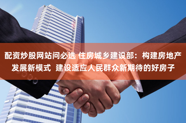 配资炒股网站问必选 住房城乡建设部：构建房地产发展新模式  建设适应人民群众新期待的好房子