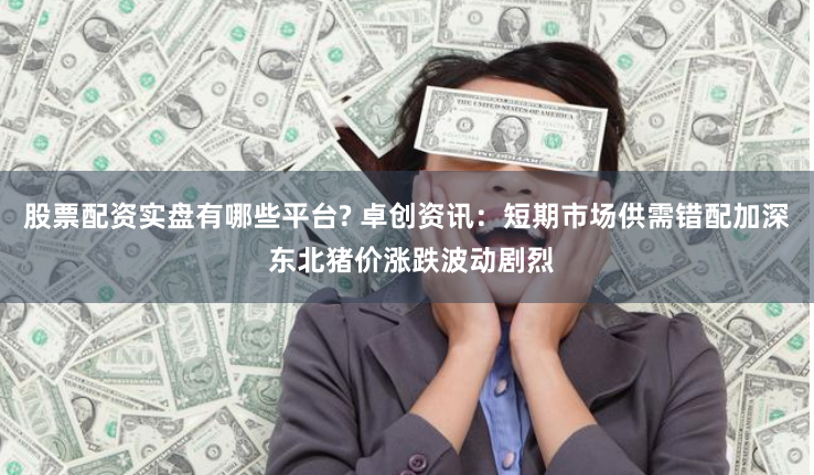 股票配资实盘有哪些平台? 卓创资讯：短期市场供需错配加深 东北猪价涨跌波动剧烈