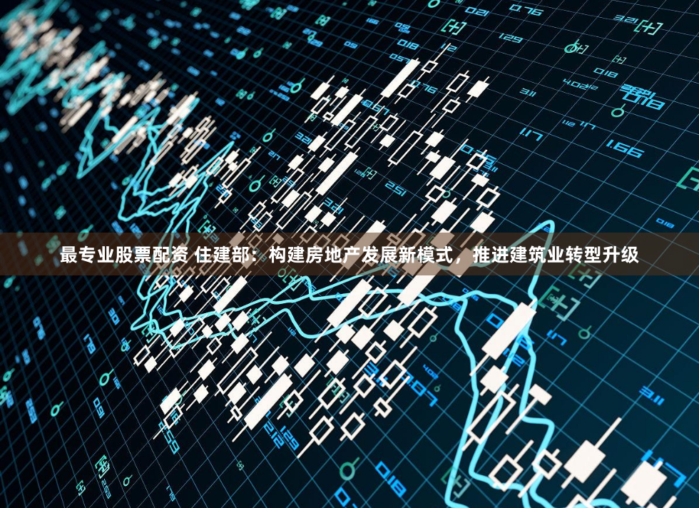最专业股票配资 住建部：构建房地产发展新模式，推进建筑业转型升级
