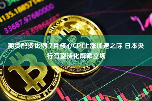 期货配资比例 7月核心CPI上涨加速之际 日本央行有望淡化鹰派立场