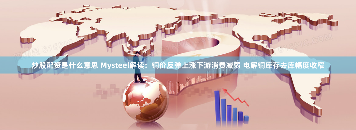 炒股配资是什么意思 Mysteel解读：铜价反弹上涨下游消费减弱 电解铜库存去库幅度收窄