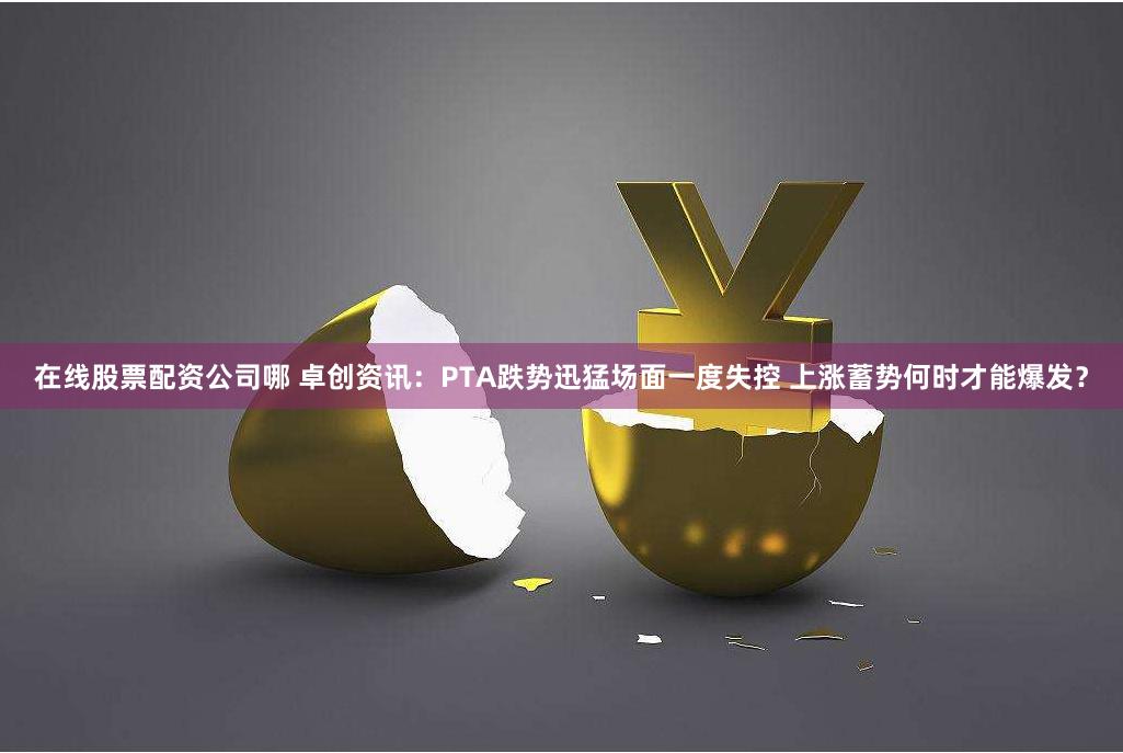 在线股票配资公司哪 卓创资讯：PTA跌势迅猛场面一度失控 上涨蓄势何时才能爆发？