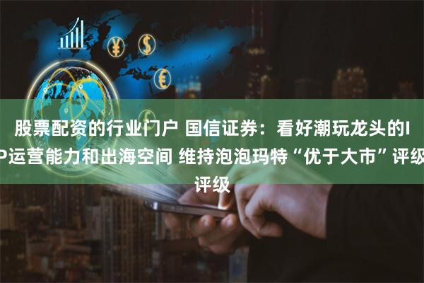 股票配资的行业门户 国信证券：看好潮玩龙头的IP运营能力和出海空间 维持泡泡玛特“优于大市”评级