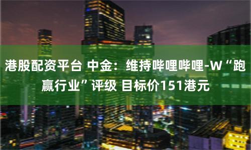 港股配资平台 中金：维持哔哩哔哩-W“跑赢行业”评级 目标价151港元
