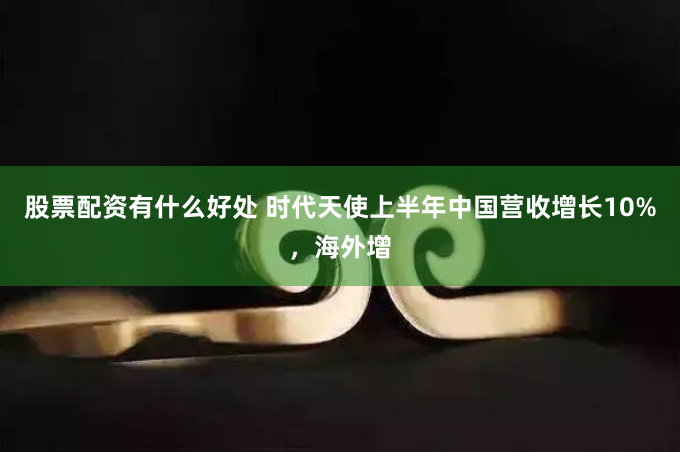 股票配资有什么好处 时代天使上半年中国营收增长10%，海外增