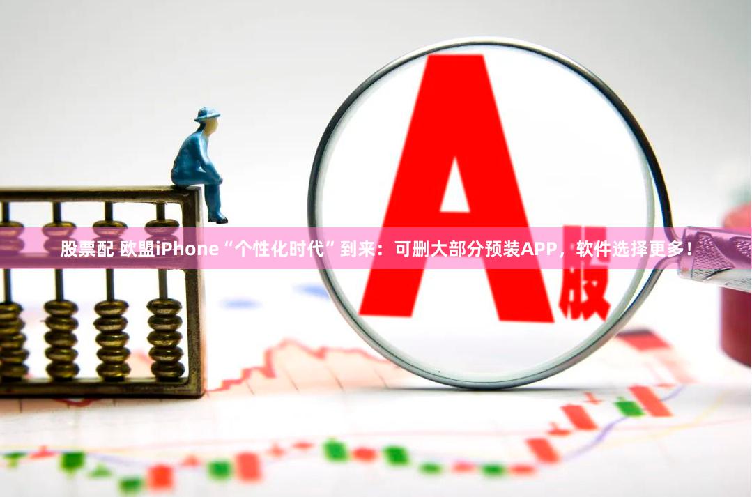 股票配 欧盟iPhone“个性化时代”到来：可删大部分预装APP，软件选择更多！