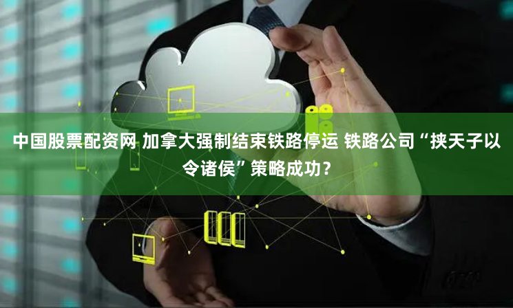 中国股票配资网 加拿大强制结束铁路停运 铁路公司“挟天子以令诸侯”策略成功？