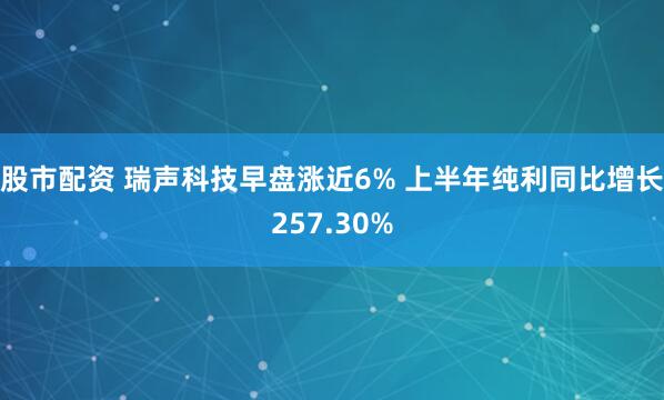 股市配资 瑞声科技早盘涨近6% 上半年纯利同比增长257.30%