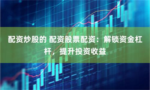 配资炒股的 配资股票配资：解锁资金杠杆，提升投资收益