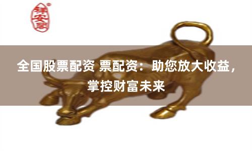 全国股票配资 票配资：助您放大收益，掌控财富未来