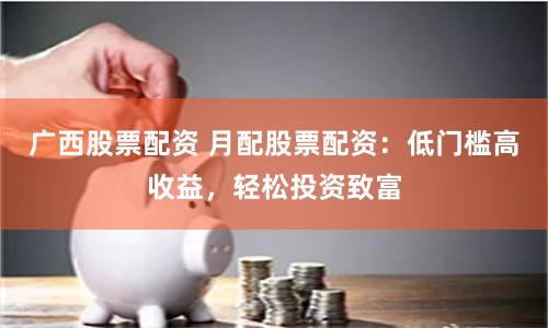 广西股票配资 月配股票配资：低门槛高收益，轻松投资致富