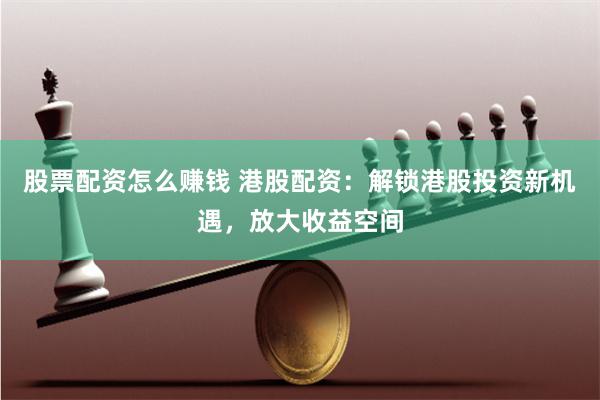 股票配资怎么赚钱 港股配资：解锁港股投资新机遇，放大收益空间