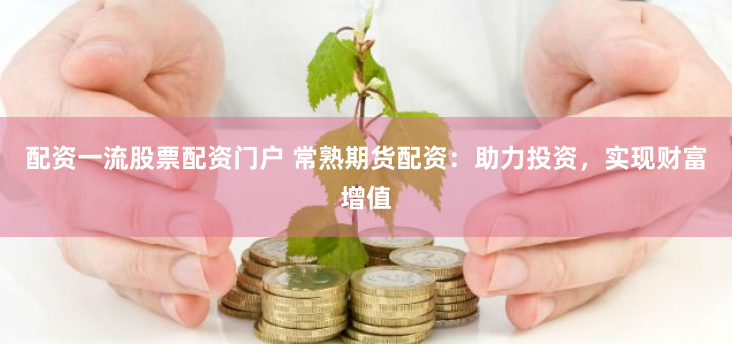 配资一流股票配资门户 常熟期货配资：助力投资，实现财富增值