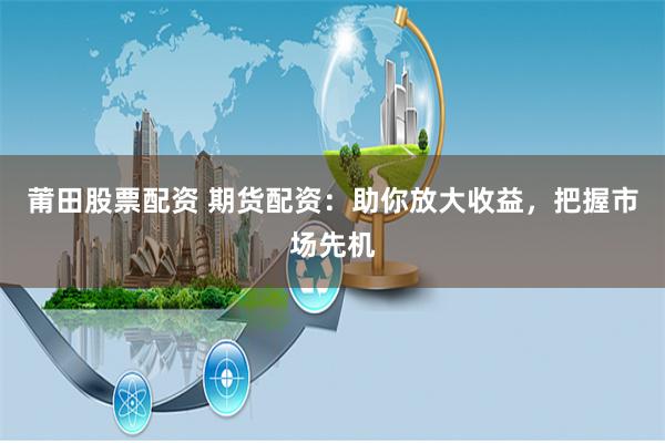 莆田股票配资 期货配资：助你放大收益，把握市场先机