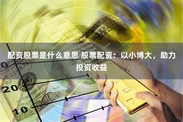 配资股票是什么意思 股票配资：以小博大，助力投资收益