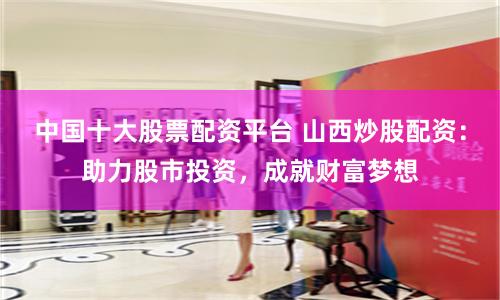 中国十大股票配资平台 山西炒股配资：助力股市投资，成就财富梦想