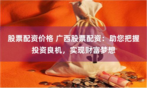 股票配资价格 广西股票配资：助您把握投资良机，实现财富梦想