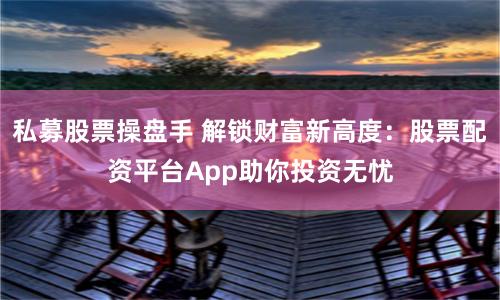 私募股票操盘手 解锁财富新高度：股票配资平台App助你投资无忧