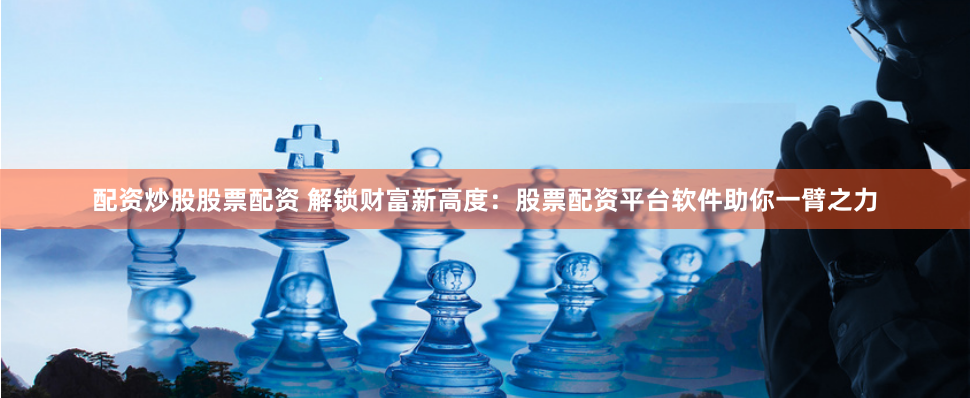 配资炒股股票配资 解锁财富新高度：股票配资平台软件助你一臂之力