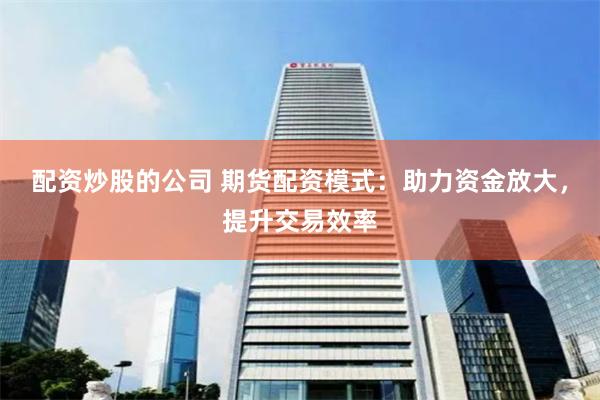 配资炒股的公司 期货配资模式：助力资金放大，提升交易效率