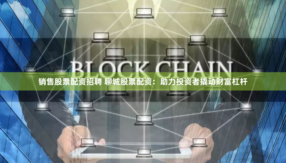 销售股票配资招聘 聊城股票配资：助力投资者撬动财富杠杆