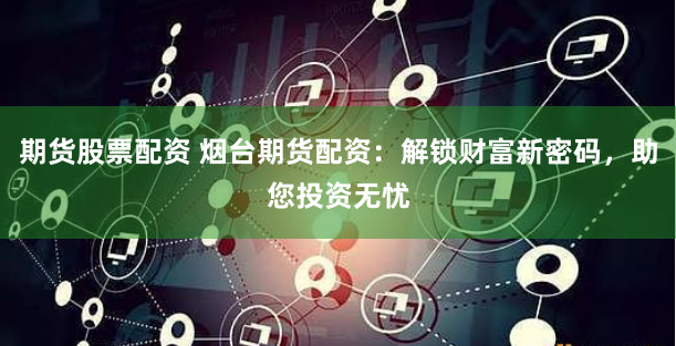 期货股票配资 烟台期货配资：解锁财富新密码，助您投资无忧