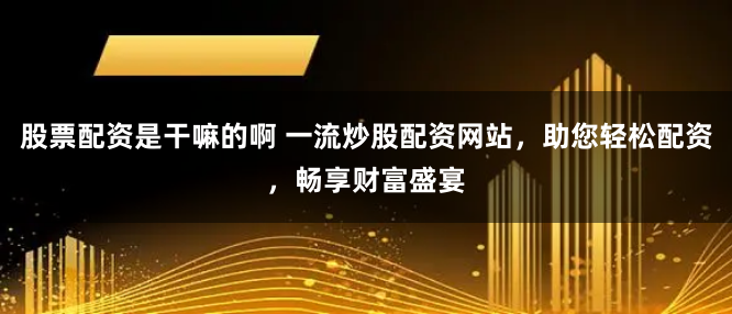 股票配资是干嘛的啊 一流炒股配资网站，助您轻松配资，畅享财富盛宴