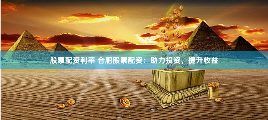 股票配资利率 合肥股票配资：助力投资，提升收益