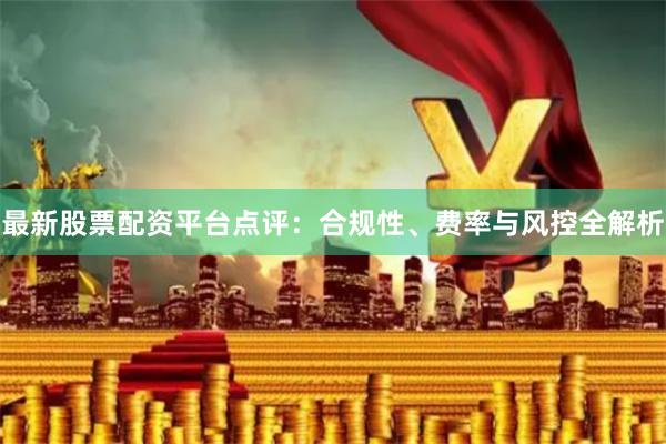 最新股票配资平台点评：合规性、费率与风控全解析